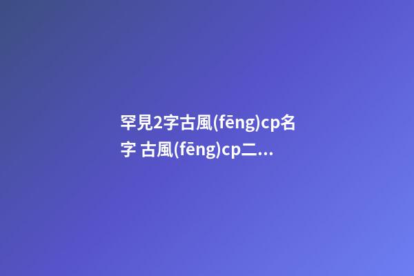 罕見2字古風(fēng)cp名字 古風(fēng)cp二字女名字大全兩個(gè)字